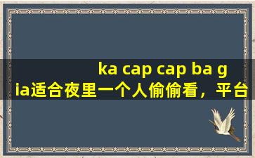 ka cap cap ba gia适合夜里一个人偷偷看，平台回应：那肯定啊！